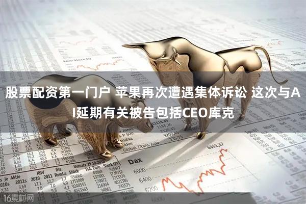 股票配资第一门户 苹果再次遭遇集体诉讼 这次与AI延期有关被告包括CEO库克