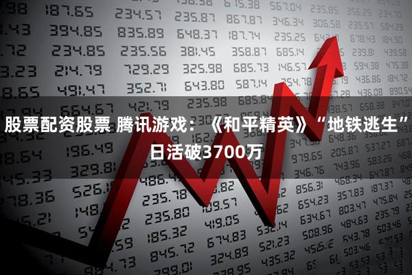 股票配资股票 腾讯游戏：《和平精英》“地铁逃生”日活破3700万