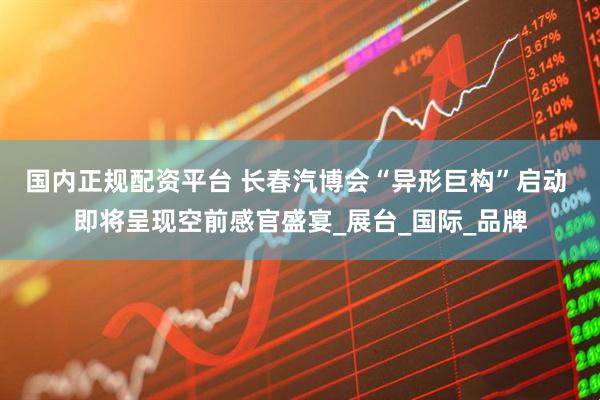 国内正规配资平台 长春汽博会“异形巨构”启动 即将呈现空前感官盛宴_展台_国际_品牌