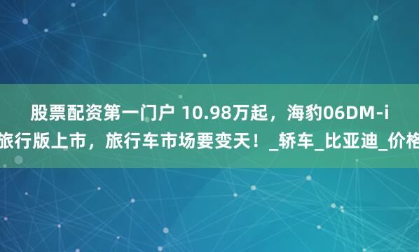 股票配资第一门户 10.98万起，海豹06DM-i旅行版上市，旅行车市场要变天！_轿车_比亚迪_价格