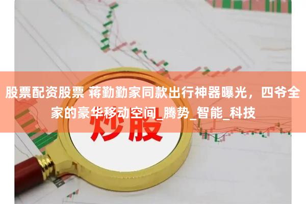 股票配资股票 蒋勤勤家同款出行神器曝光，四爷全家的豪华移动空间_腾势_智能_科技