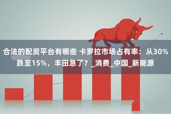 合法的配资平台有哪些 卡罗拉市场占有率：从30%跌至15%，丰田急了？_消费_中国_新能源