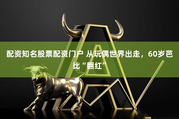 配资知名股票配资门户 从玩偶世界出走，60岁芭比“翻红”