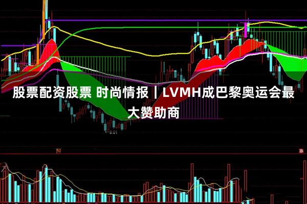 股票配资股票 时尚情报｜LVMH成巴黎奥运会最大赞助商