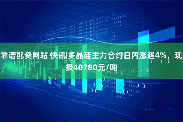 靠谱配资网站 快讯|多晶硅主力合约日内涨超4%，现报40780元/吨
