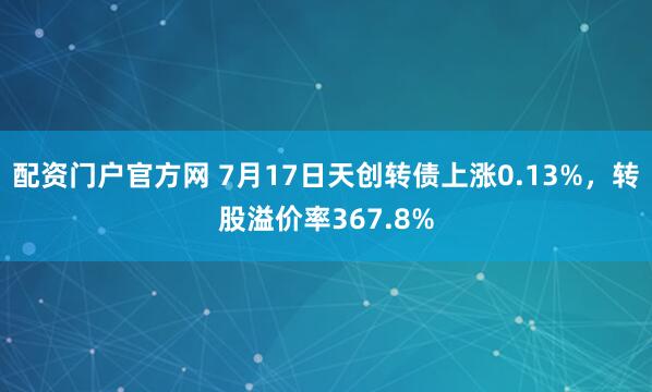 配资门户官方网 7月17日天创转债上涨0.13%，转股溢价率367.8%