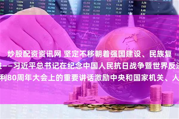 炒股配资资讯网 坚定不移朝着强国建设、民族复兴的宏伟目标奋勇前进——习近平总书记在纪念中国人民抗日战争暨世界反法西斯战争胜利80周年大会上的重要讲话激励中央和国家机关、人民团体广大干部职工同心奋发锐意进取