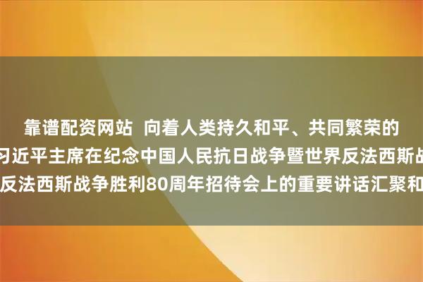 靠谱配资网站  向着人类持久和平、共同繁荣的光明未来携手前行——习近平主席在纪念中国人民抗日战争暨世界反法西斯战争胜利80周年招待会上的重要讲话汇聚和平稳定进步力量