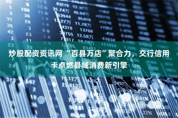 炒股配资资讯网 “百县万店”聚合力，交行信用卡点燃县域消费新引擎