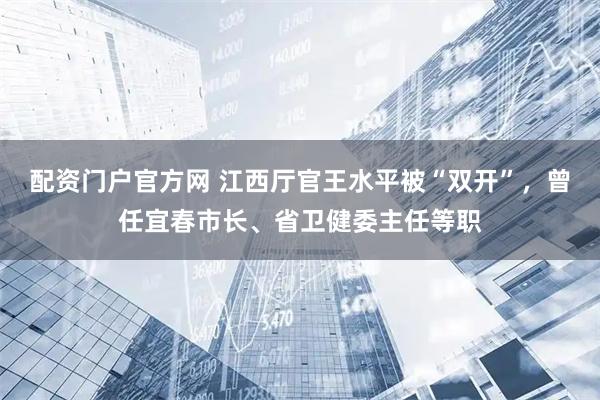 配资门户官方网 江西厅官王水平被“双开”，曾任宜春市长、省卫健委主任等职