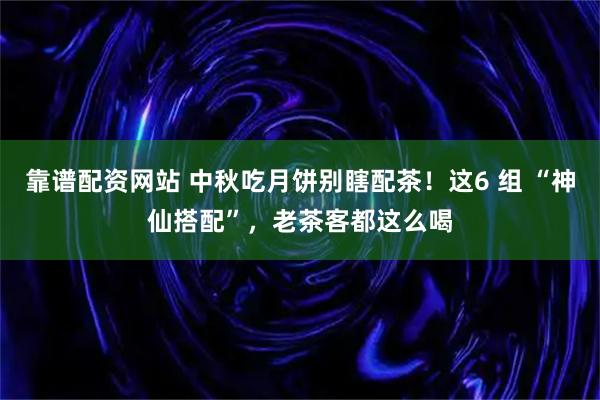 靠谱配资网站 中秋吃月饼别瞎配茶！这6 组 “神仙搭配”，老茶客都这么喝