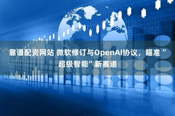 靠谱配资网站 微软修订与OpenAI协议，瞄准“超级智能”新赛道