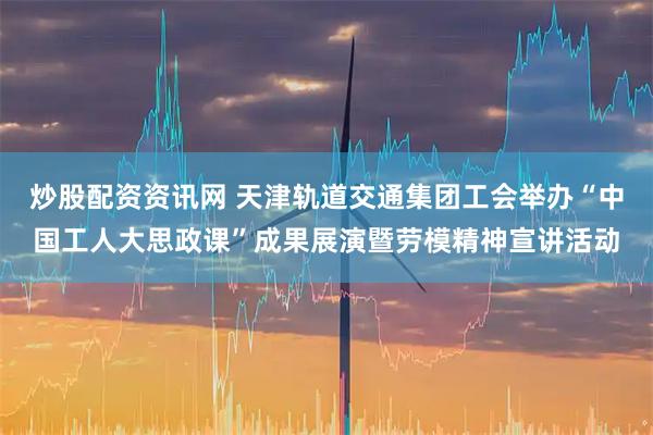 炒股配资资讯网 天津轨道交通集团工会举办“中国工人大思政课”成果展演暨劳模精神宣讲活动
