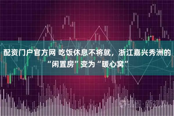 配资门户官方网 吃饭休息不将就，浙江嘉兴秀洲的“闲置房”变为“暖心窝”