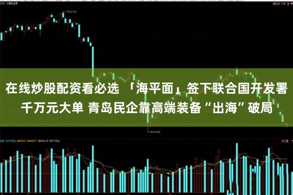 在线炒股配资看必选 「海平面」签下联合国开发署千万元大单 青岛民企靠高端装备“出海”破局