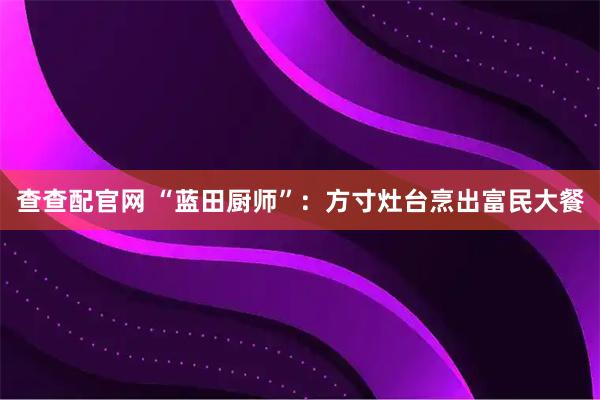 查查配官网 “蓝田厨师”：方寸灶台烹出富民大餐