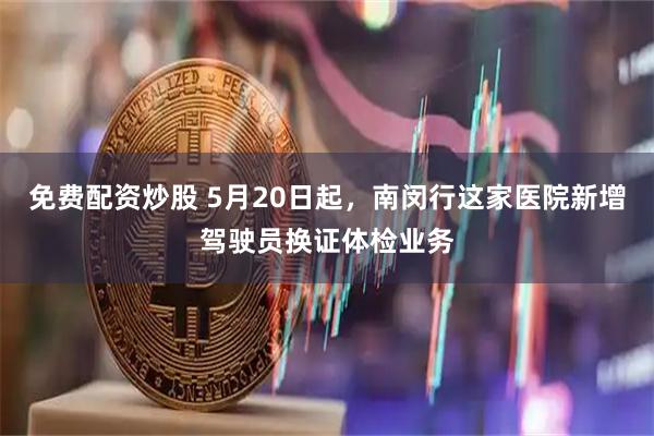 免费配资炒股 5月20日起，南闵行这家医院新增驾驶员换证体检业务