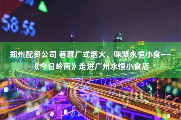 郑州配资公司 巷藏广式烟火，味聚永恒小食——《今日岭南》走进广州永恒小食店