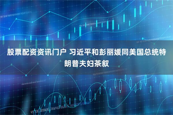 股票配资资讯门户 习近平和彭丽媛同美国总统特朗普夫妇茶叙